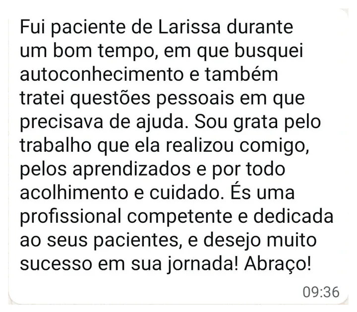 Mensagem de paciente: Fui paciente de Larissa durante um bom tempo, em que busquei autoconhecimento e também tratei questões pessoais em que precisava de ajuda. Sou grata pelo trabalho que ela realizou comigo, pelos aprendizados e por todo acolhimento e cuidado. És uma profissional competente e dedicada ao seus pacientes, e desejo muito sucesso em sua jornada! Abraço!
