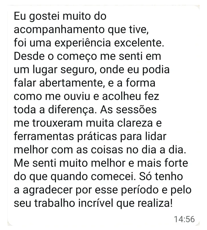 Mensagem de paciente: Eu gostei muito do acompanhamento que tive, foi uma experiência excelente. Desde o começo me senti em um lugar seguro, onde eu podia falar abertamente, e a forma como me ouviu e acolheu fez toda a diferença. As sessões me trouxeram muita clareza e ferramentas práticas para lidar melhor com as coisas no dia a dia. Me senti muito melhor e mais forte do que quando comecei. Só tenho a agradecer por esse período e pelo seu trabalho incrível que realiza!