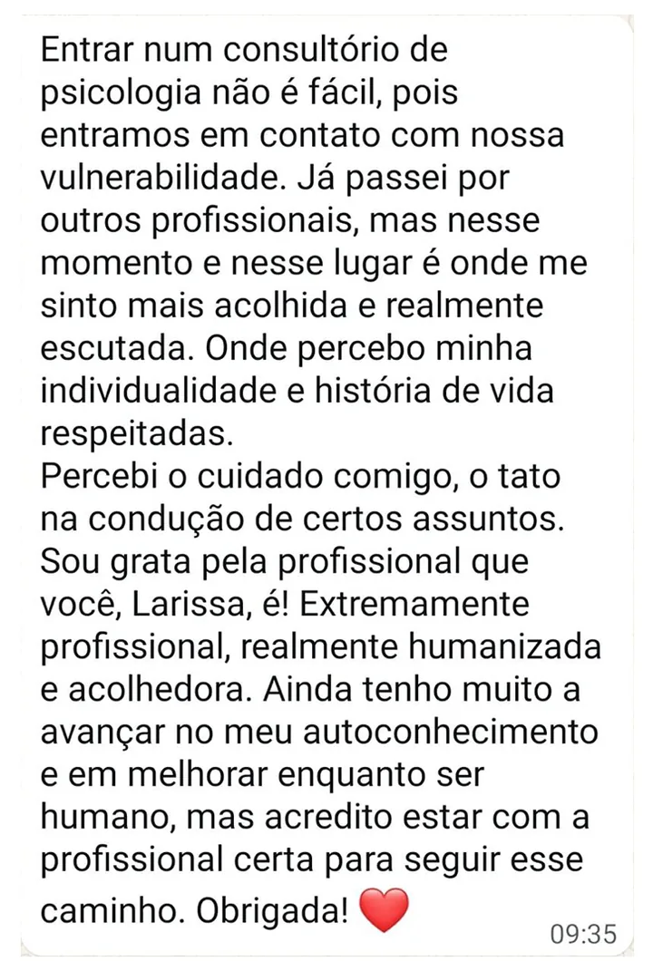Mensagem de paciente: Entrar num consultório de psicologia não é fácil, pois entramos em contato com nossa vulnerabilidade. Já passei por outros profissionais, mas nesse momento e nesse lugar é onde me sinto mais acolhida e realmente escutada. Onde percebo minha individualidade e história de vida respeitadas. Percebi o cuidado comigo, o tato na condução de certos assuntos. Sou grata pela profissional que você, Larissa, é! Extremamente profissional, realmente humanizada e acolhedora. Ainda tenho muito a avançar no meu autoconhecimento e em melhorar enquanto ser humano, mas acredito estar com a profissional certa para seguir esse caminho. Obrigada!